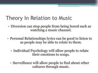 Theory In Relation to Music
• Diversion can stop people from being bored such as
              watching a music channel.

• Personal Relationships lyrics can be good to listen to
        as people may be able to relate to them.

  • Individual Psychology will allow people to relate
                their emotions to songs.

 • Surveillance will allow people to find about other
               cultures through music.
 