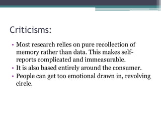 Criticisms:
• Most research relies on pure recollection of
  memory rather than data. This makes self-
  reports complicated and immeasurable.
• It is also based entirely around the consumer.
• People can get too emotional drawn in, revolving
  circle.
 