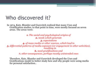 Who discovered it?
In 1974, Katz, Blumler and Gurevitch realized that many Uses and
   Gratification studies, to that point in time, were mostly focused on seven
   areas. The areas were:

                    1. The social and psychological origins of
                             2. needs which generate
                                  3. expectations
                4. of mass media or other sources, which lead to
5. differential patterns of media exposure (or engagement in other activities),
                                     resulting in
                            6. need gratifications and
            7. other consequences, perhaps mostly unintended ones

  Therefore, Katz, Blumler and Gurevitch developed the Uses and
  Gratifications model to better study how and why people were using media
  for personal satisfaction..
 