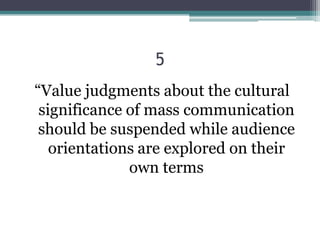 5
“Value judgments about the cultural
 significance of mass communication
 should be suspended while audience
   orientations are explored on their
              own terms
 
