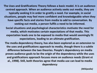 The Uses and Gratifications Theory follows a basic model. It is an audience-centred approach. When an audience actively seeks out media, they are typically seeking it in order to gratify a need. For example, in social situations, people may feel more confident and knowledgeable when they have specific facts and stories from media to add to conversation. By seeking out media, a person fulfils a need to be informed.Social situations and psychological characteristics motivate the need for media, which motivates certain expectations of that media. This expectation leads one to be exposed to media that would seemingly fit expectations, leading to an ultimate gratification.The media dependency theory, has also been explored as an extension to the uses and gratifications approach to media, though there is a subtle difference between the two theories. People's dependency on media proves audience goals to be the origin of the dependency while the uses and gratifications approach focuses more on audience needs (Grant et al., 1998). Still, both theories agree that media use can lead to media dependency(Wikipedia)