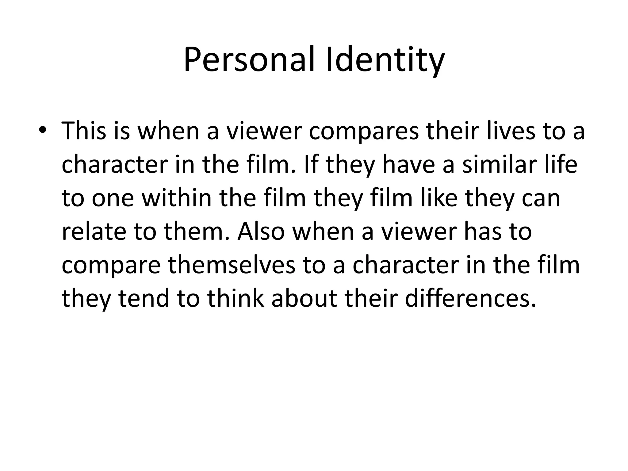 Personal Identity 
• This is when a viewer compares their lives to a 
character in the film. If they have a similar life 
to one within the film they film like they can 
relate to them. Also when a viewer has to 
compare themselves to a character in the film 
they tend to think about their differences. 
 