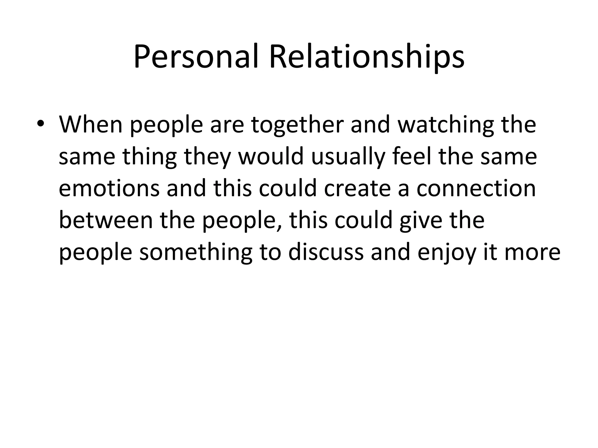 Personal Relationships 
• When people are together and watching the 
same thing they would usually feel the same 
emotions and this could create a connection 
between the people, this could give the 
people something to discuss and enjoy it more 
 