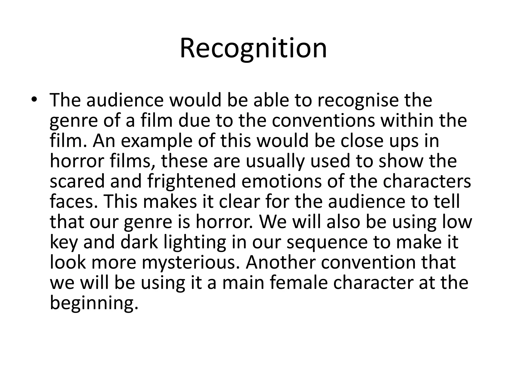 Recognition 
• The audience would be able to recognise the 
genre of a film due to the conventions within the 
film. An example of this would be close ups in 
horror films, these are usually used to show the 
scared and frightened emotions of the characters 
faces. This makes it clear for the audience to tell 
that our genre is horror. We will also be using low 
key and dark lighting in our sequence to make it 
look more mysterious. Another convention that 
we will be using it a main female character at the 
beginning. 
 