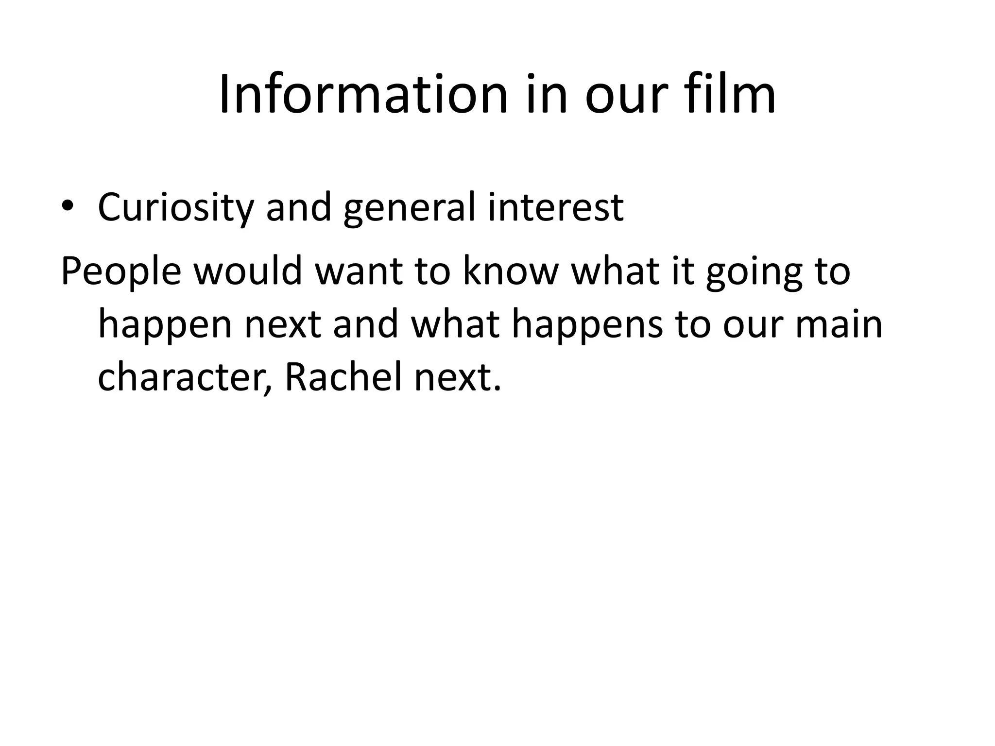 Information in our film 
• Curiosity and general interest 
People would want to know what it going to 
happen next and what happens to our main 
character, Rachel next. 
