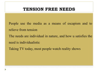 TENSION FREE NEEDS
 People use the media as a means of escapism and to
relieve from tension
 The needs are individual in nature, and how u satisfies the
need is individualistic
 Taking TV today, most people watch reality shows
 