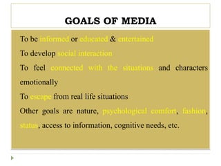 GOALS OF MEDIA
 To be informed or educated & entertained
 To develop social interaction
 To feel connected with the situations and characters
emotionally
 To escape from real life situations
 Other goals are nature, psychological comfort, fashion,
status, access to information, cognitive needs, etc.
 