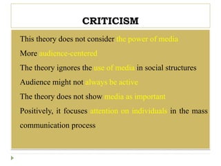 CRITICISM
 This theory does not consider the power of media
 More audience-centered
 The theory ignores the use of media in social structures
 Audience might not always be active
 The theory does not show media as important
 Positively, it focuses attention on individuals in the mass
communication process
 