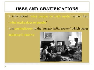 USES AND GRATIFICATIONS
 It talks about ‘what people do with media’ rather than
‘what media does to people’
 It is contradictory to the ‘magic bullet theory’ which states
audience is passive
 