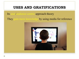 USES AND GRATIFICATIONS
 Its user/audience centric approach theory
 They gain more knowledge by using media for reference
 