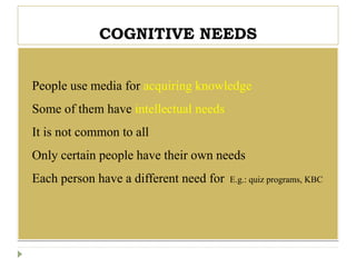 COGNITIVE NEEDS
 People use media for acquiring knowledge
 Some of them have intellectual needs
 It is not common to all
 Only certain people have their own needs
 Each person have a different need for E.g.: quiz programs, KBC
 