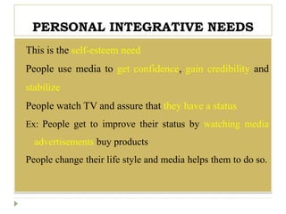 PERSONAL INTEGRATIVE NEEDS
 This is the self-esteem need
 People use media to get confidence, gain credibility and
stabilize
 People watch TV and assure that they have a status
Ex: People get to improve their status by watching media
advertisements buy products
People change their life style and media helps them to do so.
 