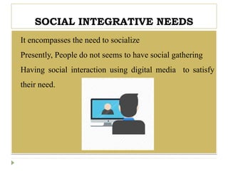 SOCIAL INTEGRATIVE NEEDS
 It encompasses the need to socialize
 Presently, People do not seems to have social gathering
 Having social interaction using digital media to satisfy
their need.
 