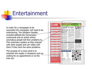 Entertainment In order for a newspaper to be successful the newspaper will need to be entertaining. The Islington Gazette included tabloids like horoscopes, crosswords and an article where anomalous people tell their problems to. This entertains readers as they interact with other people and can relate with them if they have the same problems.  The purpose of a cross-word is to entertain the reader in situations such as waiting for an appointment or on the train ect. 