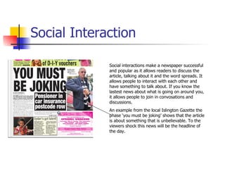Social Interaction Social interactions make a newspaper successful and popular as it allows readers to discuss the article, talking about it and the word spreads. It allows people to interact with each other and have something to talk about. If you know the lastest news about what is going on around you, it allows people to join in convosations and discussions. An example from the local Islington Gazette the phase ‘you must be joking’ shows that the article is about something that is unbelievable. To the viewers shock this news will be the headline of the day. 