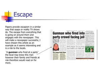 Escape Papers provide escapism in a similar way that soaps or reality TV shows do. The escape from everything that is going on around them and engages with the newspaper. This will make a newspaper successful, I have chosen this article as an example as it seems interesting and is a risk to the locals. ‘ A  gunman  who fired at a party’ the local may know this man however their family and friends at risk therefore would read on for more. 
