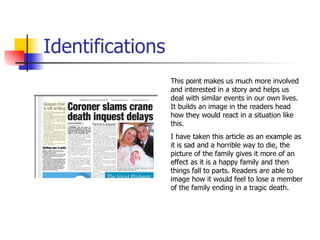 Identifications This point makes us much more involved and interested in a story and helps us deal with similar events in our own lives. It builds an image in the readers head how they would react in a situation like this.  I have taken this article as an example as it is sad and a horrible way to die, the picture of the family gives it more of an effect as it is a happy family and then things fall to parts. Readers are able to image how it would feel to lose a member of the family ending in a tragic death. 