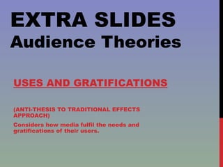EXTRA SLIDES Audience Theories USES AND GRATIFICATIONS (ANTI-THESIS TO TRADITIONAL EFFECTS APPROACH) Considers how media fulfil the needs and gratifications of their users. 