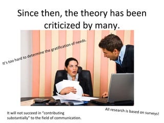 Since then, the theory has been criticized by many. It’s too hard to determine the gratification of needs.  All research is based on surveys! It will not succeed in “contributing substantially” to the field of communication. 