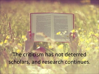 The criticism has not deterred scholars, and research continues . 
