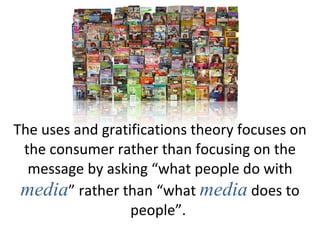 The uses and gratifications theory focuses on the consumer rather than focusing on the message by asking “what people do with  media ” rather than “what  media  does to people”.  