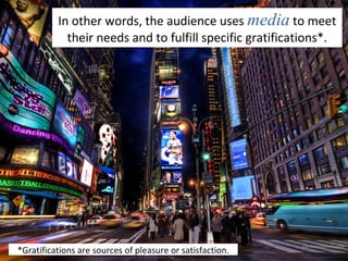 In other words, the audience uses  media  to meet their needs and to fulfill specific gratifications*. *Gratifications are sources of pleasure or satisfaction. 