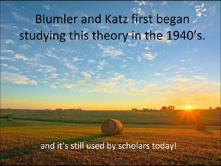 Blumler and Katz first began studying this theory in the 1940’s. and it’s still used by scholars today! 