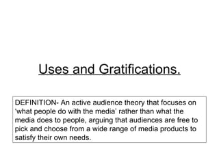 Uses and Gratifications.

DEFINITION- An active audience theory that focuses on
‘what people do with the media’ rather than what the
media does to people, arguing that audiences are free to
pick and choose from a wide range of media products to
satisfy their own needs.
 