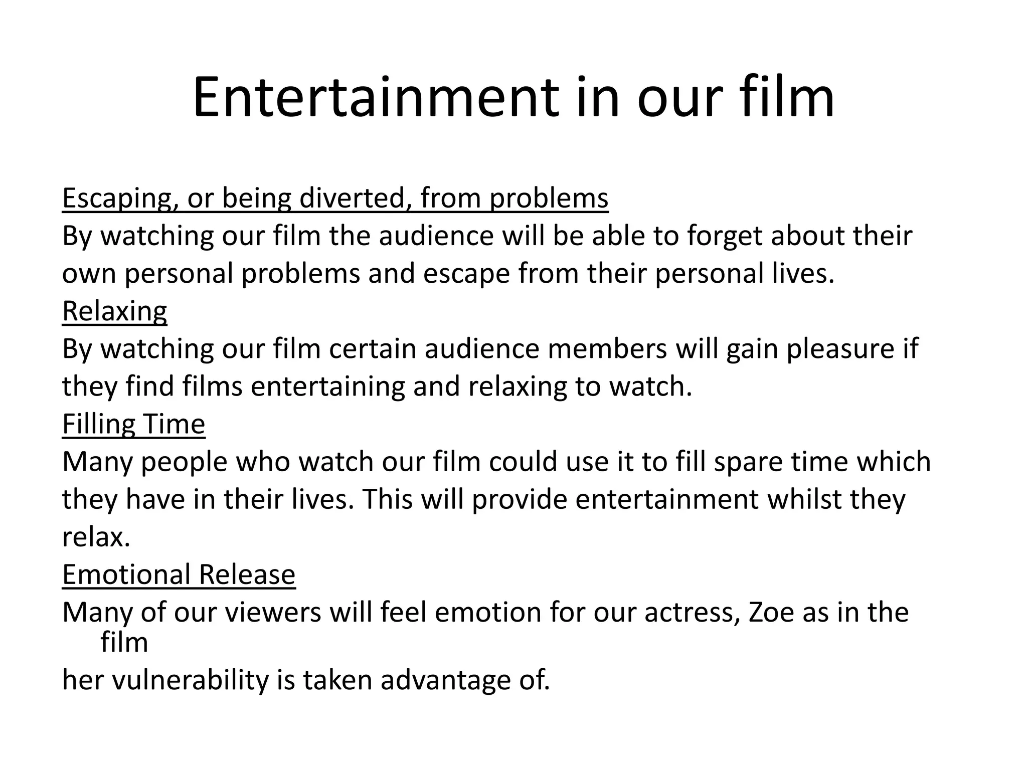 Entertainment in our film
Escaping, or being diverted, from problems
By watching our film the audience will be able to forget about their
own personal problems and escape from their personal lives.
Relaxing
By watching our film certain audience members will gain pleasure if
they find films entertaining and relaxing to watch.
Filling Time
Many people who watch our film could use it to fill spare time which
they have in their lives. This will provide entertainment whilst they
relax.
Emotional Release
Many of our viewers will feel emotion for our actress, Zoe as in the
film
her vulnerability is taken advantage of.

 
