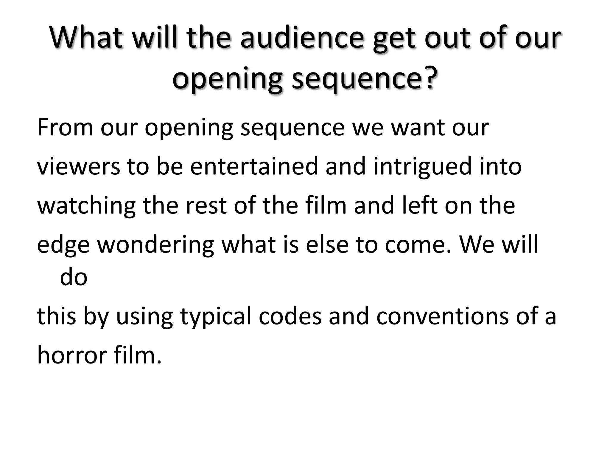 What will the audience get out of our
opening sequence?
From our opening sequence we want our
viewers to be entertained and intrigued into
watching the rest of the film and left on the
edge wondering what is else to come. We will
do
this by using typical codes and conventions of a
horror film.

 