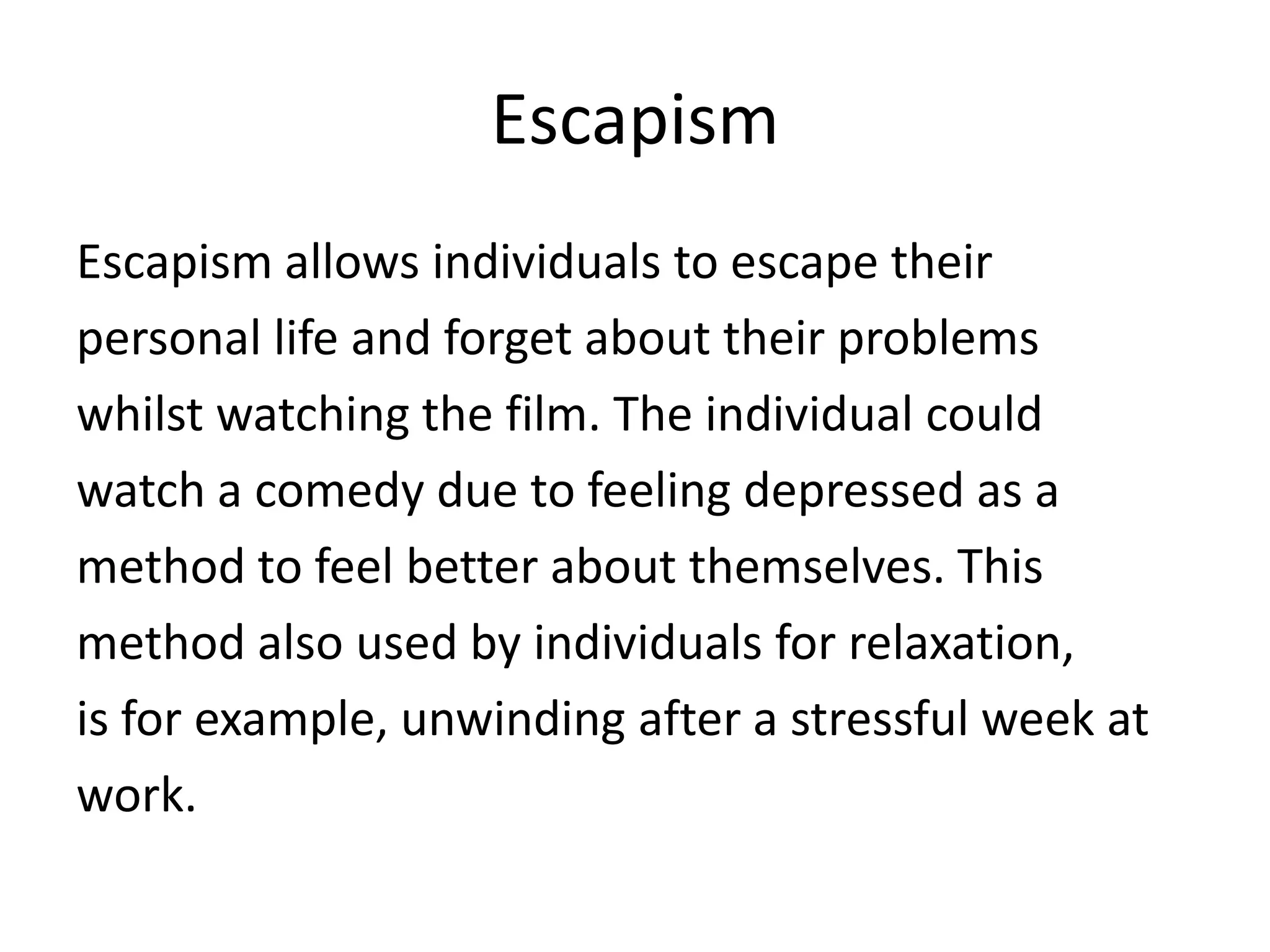 Escapism
Escapism allows individuals to escape their
personal life and forget about their problems
whilst watching the film. The individual could
watch a comedy due to feeling depressed as a
method to feel better about themselves. This
method also used by individuals for relaxation,
is for example, unwinding after a stressful week at
work.

 