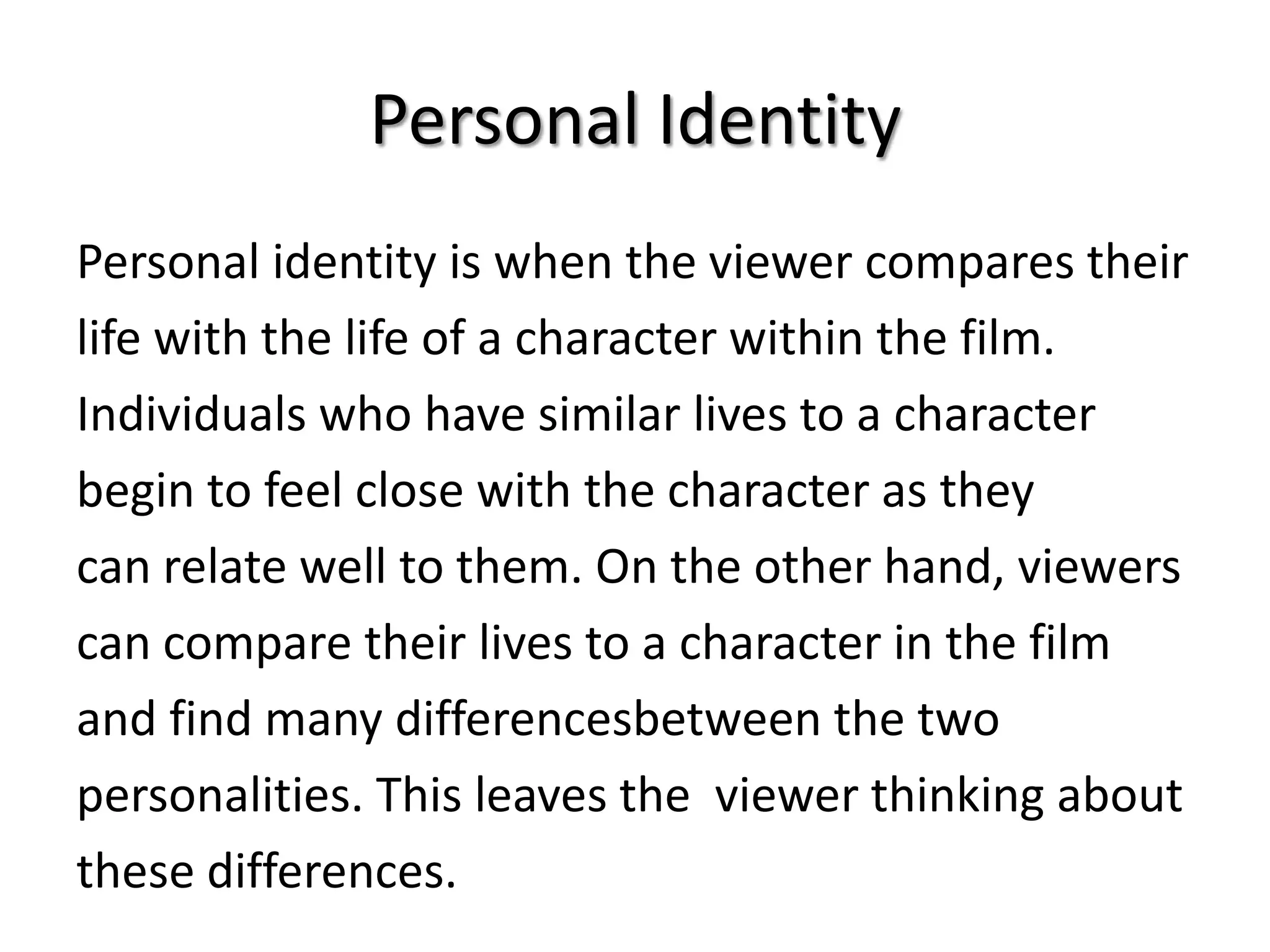 Personal Identity
Personal identity is when the viewer compares their
life with the life of a character within the film.
Individuals who have similar lives to a character
begin to feel close with the character as they
can relate well to them. On the other hand, viewers
can compare their lives to a character in the film
and find many differencesbetween the two
personalities. This leaves the viewer thinking about
these differences.

 