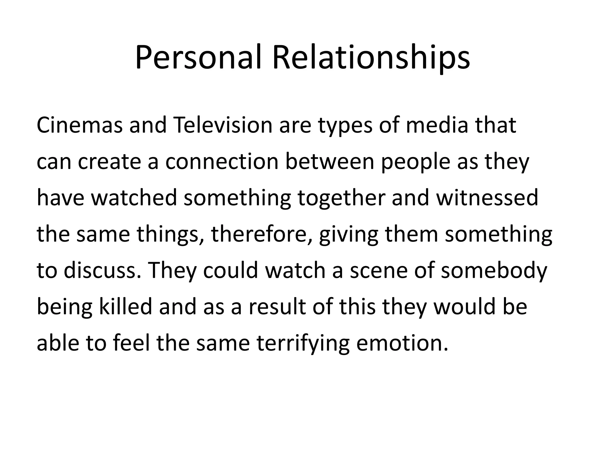 Personal Relationships
Cinemas and Television are types of media that
can create a connection between people as they
have watched something together and witnessed
the same things, therefore, giving them something
to discuss. They could watch a scene of somebody
being killed and as a result of this they would be
able to feel the same terrifying emotion.

 