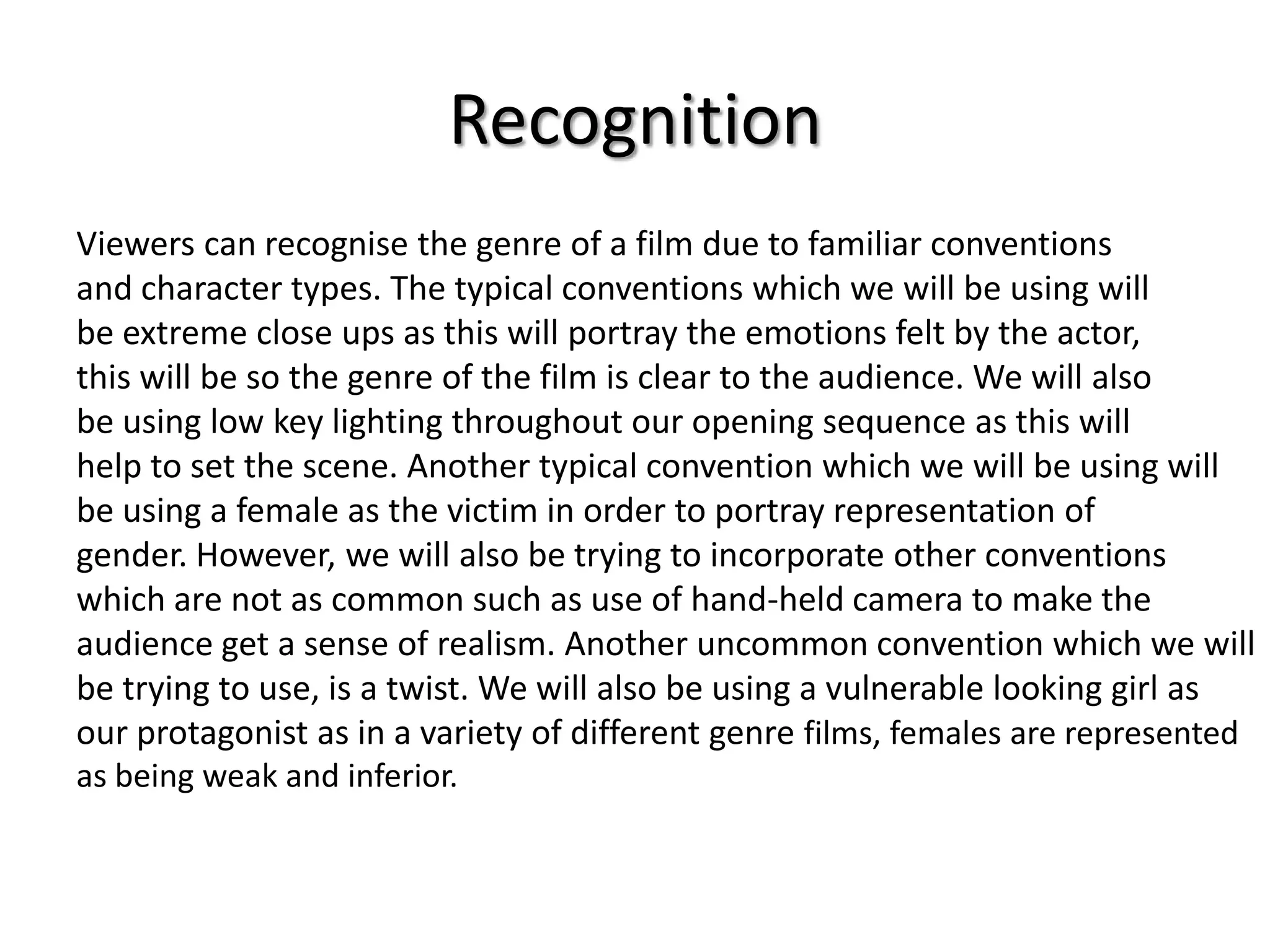 Recognition
Viewers can recognise the genre of a film due to familiar conventions
and character types. The typical conventions which we will be using will
be extreme close ups as this will portray the emotions felt by the actor,
this will be so the genre of the film is clear to the audience. We will also
be using low key lighting throughout our opening sequence as this will
help to set the scene. Another typical convention which we will be using will
be using a female as the victim in order to portray representation of
gender. However, we will also be trying to incorporate other conventions
which are not as common such as use of hand-held camera to make the
audience get a sense of realism. Another uncommon convention which we will
be trying to use, is a twist. We will also be using a vulnerable looking girl as
our protagonist as in a variety of different genre films, females are represented
as being weak and inferior.

 