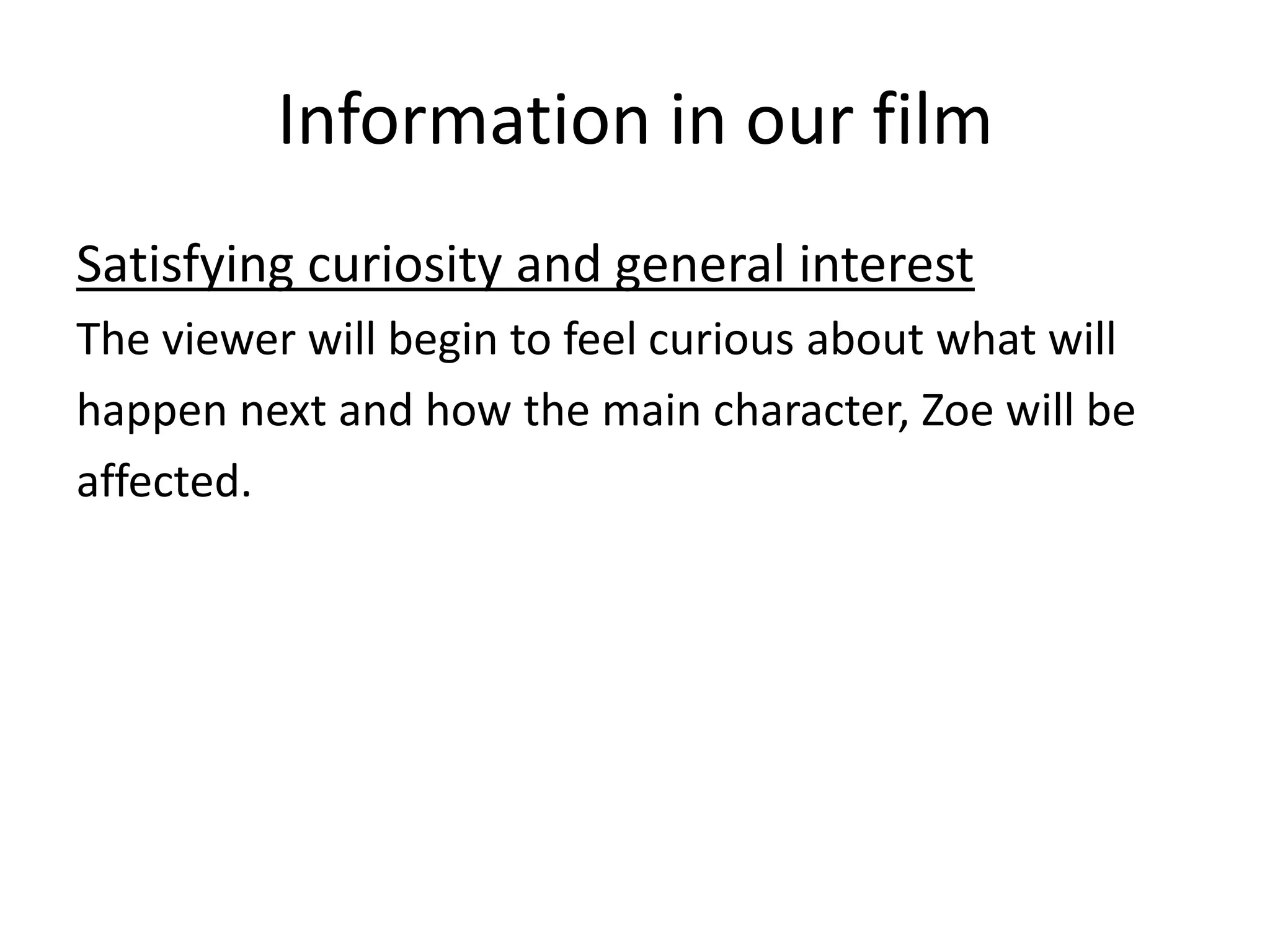 Information in our film
Satisfying curiosity and general interest
The viewer will begin to feel curious about what will
happen next and how the main character, Zoe will be
affected.

 