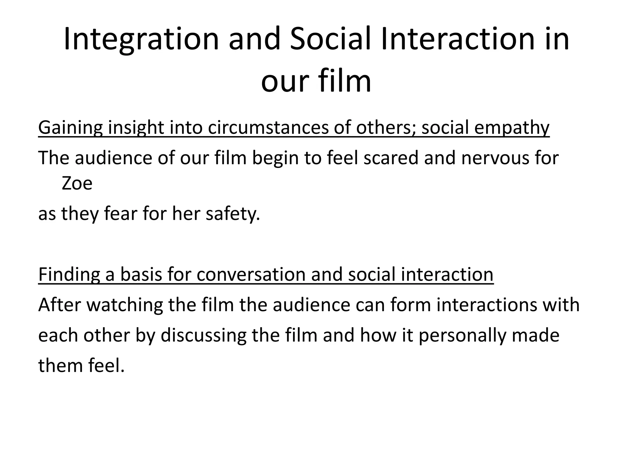 Integration and Social Interaction in
our film
Gaining insight into circumstances of others; social empathy
The audience of our film begin to feel scared and nervous for
Zoe
as they fear for her safety.

Finding a basis for conversation and social interaction
After watching the film the audience can form interactions with
each other by discussing the film and how it personally made
them feel.

 