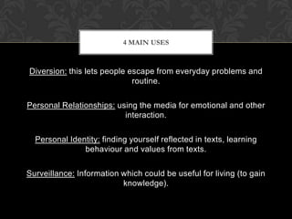 4 MAIN USES

Diversion: this lets people escape from everyday problems and
routine.
Personal Relationships: using the media for emotional and other
interaction.
Personal Identity: finding yourself reflected in texts, learning
behaviour and values from texts.
Surveillance: Information which could be useful for living (to gain
knowledge).

 