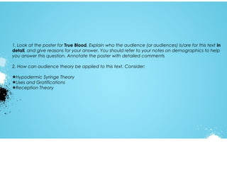 1. Look at the poster for True Blood. Explain who the audience (or audiences) is/are for this text in
detail, and give reasons for your answer. You should refer to your notes on demographics to help
you answer this question. Annotate the poster with detailed comments
2. How can audience theory be applied to this text. Consider:
★Hypodermic Syringe Theory
★Uses and Gratifications
★Reception Theory

 