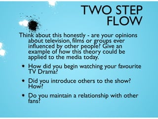 TWO STEP
FLOW
Think about this honestly - are your opinions
about television, films or groups ever
influenced by other people? Give an
example of how this theory could be
applied to the media today.
How did you begin watching your favourite
TV Drama?
Did you introduce others to the show?
How?
Do you maintain a relationship with other
fans?

 