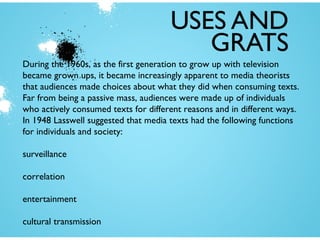 USES AND
GRATS
During the 1960s, as the first generation to grow up with television
became grown ups, it became increasingly apparent to media theorists
that audiences made choices about what they did when consuming texts.
Far from being a passive mass, audiences were made up of individuals
who actively consumed texts for different reasons and in different ways.
In 1948 Lasswell suggested that media texts had the following functions
for individuals and society:
surveillance
correlation
entertainment
cultural transmission

 
