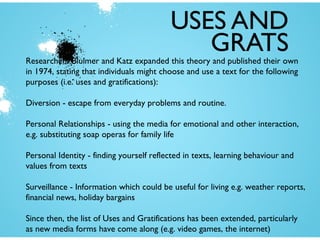 USES AND
GRATS

Researchers Blulmer and Katz expanded this theory and published their own
in 1974, stating that individuals might choose and use a text for the following
purposes (i.e. uses and gratifications):
Diversion - escape from everyday problems and routine.
Personal Relationships - using the media for emotional and other interaction,
e.g. substituting soap operas for family life
Personal Identity - finding yourself reflected in texts, learning behaviour and
values from texts
Surveillance - Information which could be useful for living e.g. weather reports,
financial news, holiday bargains
Since then, the list of Uses and Gratifications has been extended, particularly
as new media forms have come along (e.g. video games, the internet)

 