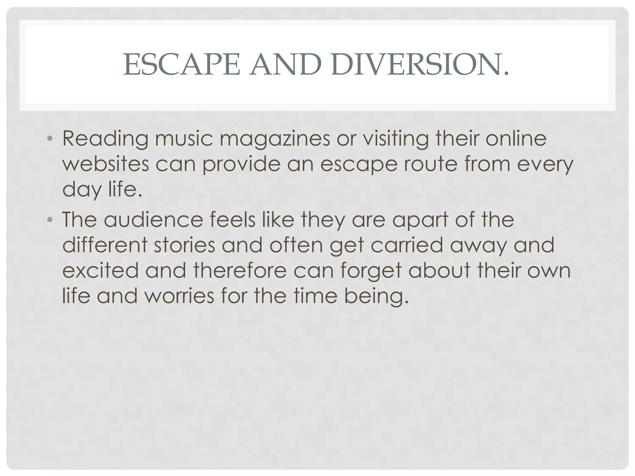 ESCAPE AND DIVERSION.
• Reading music magazines or visiting their online
websites can provide an escape route from every
day life.
• The audience feels like they are apart of the
different stories and often get carried away and
excited and therefore can forget about their own
life and worries for the time being.
 