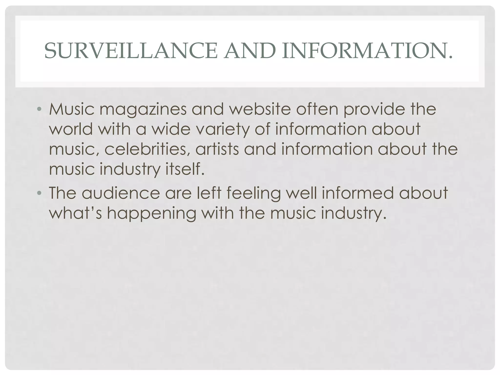 SURVEILLANCE AND INFORMATION.
• Music magazines and website often provide the
world with a wide variety of information about
music, celebrities, artists and information about the
music industry itself.
• The audience are left feeling well informed about
what’s happening with the music industry.
 