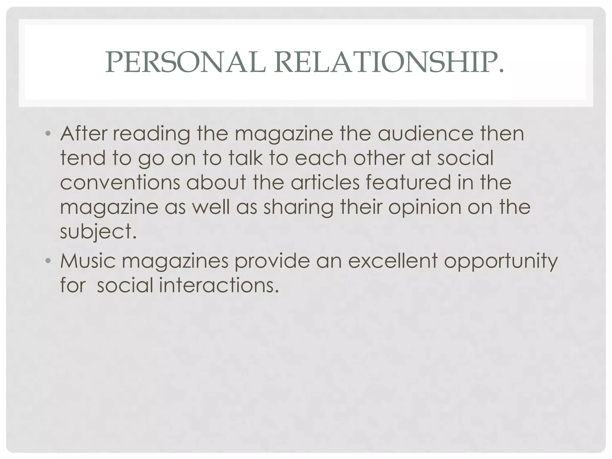 PERSONAL RELATIONSHIP.
• After reading the magazine the audience then
tend to go on to talk to each other at social
conventions about the articles featured in the
magazine as well as sharing their opinion on the
subject.
• Music magazines provide an excellent opportunity
for social interactions.
 