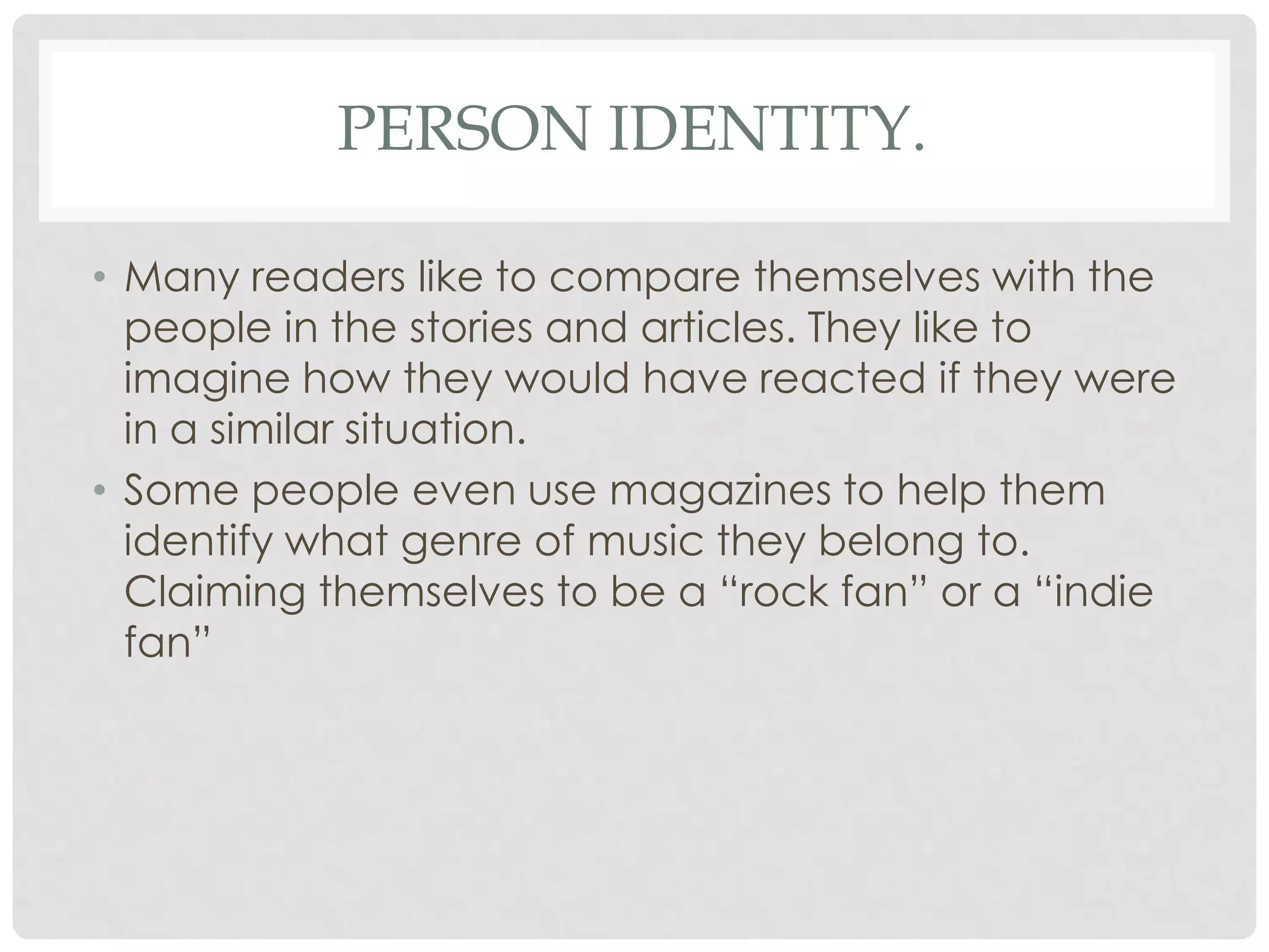 PERSON IDENTITY.
• Many readers like to compare themselves with the
people in the stories and articles. They like to
imagine how they would have reacted if they were
in a similar situation.
• Some people even use magazines to help them
identify what genre of music they belong to.
Claiming themselves to be a “rock fan” or a “indie
fan”
 