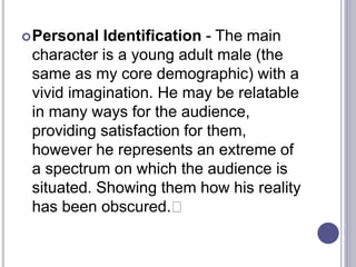 Personal Identification - The main
character is a young adult male (the
same as my core demographic) with a
vivid imagination. He may be relatable
in many ways for the audience,
providing satisfaction for them,
however he represents an extreme of
a spectrum on which the audience is
situated. Showing them how his reality
has been obscured.﻿
 