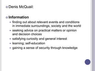  Denis McQuail:
 Information
 finding out about relevant events and conditions
in immediate surroundings, society and the world
 seeking advice on practical matters or opinion
and decision choices
 satisfying curiosity and general interest
 learning; self-education
 gaining a sense of security through knowledge
 