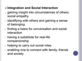  Integration and Social Interaction
• gaining insight into circumstances of others;
social empathy
• identifying with others and gaining a sense
of belonging
• finding a basis for conversation and social
interaction
• having a substitute for real-life
companionship
• helping to carry out social roles
• enabling one to connect with family, friends
and society
 