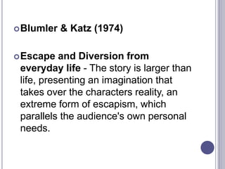 Blumler & Katz (1974)
Escape and Diversion from
everyday life - The story is larger than
life, presenting an imagination that
takes over the characters reality, an
extreme form of escapism, which
parallels the audience's own personal
needs.
 
