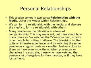 Personal Relationships
• This section comes in two parts: Relationships with the
Media, Using the Media Within Relationships.
• We can form a relationship with the media, and also use
the media to form a relationship with others.
• Many people use the television as a form of
companionship. This may seem sad, but think about how
many times you've watched the TV on your own, or with
other people but sitting in silence. The television is often
quite an intimate experience, and by watching the same
people on a regular basis we can often feel very close to
them, as if we even know them. When presenters or
characters in a soap die, those who have watched that
person a lot often grieve for the character, as if they have
lost a friend.
 